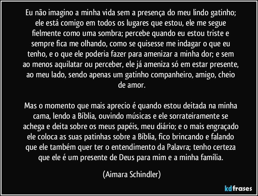 Eu não imagino a minha vida sem a presença do meu lindo gatinho; ele está comigo em todos os lugares que estou, ele me segue fielmente como uma sombra;  percebe quando eu estou triste e sempre fica me olhando, como se quisesse me indagar o que eu tenho, e o que ele poderia fazer para amenizar a minha dor; e  sem ao menos aquilatar ou perceber, ele já ameniza só em estar presente, ao meu lado, sendo apenas um gatinho companheiro, amigo, cheio de amor.

Mas o momento que mais aprecio é quando estou deitada na minha cama, lendo a Bíblia, ouvindo músicas e ele sorrateiramente se achega e deita sobre os meus papéis, meu diário; e o mais engraçado ele coloca  as suas patinhas sobre a Bíblia, fico brincando e falando que ele também quer ter o entendimento da Palavra; tenho certeza que ele é um presente de Deus para mim e a minha família. (Aimara Schindler)