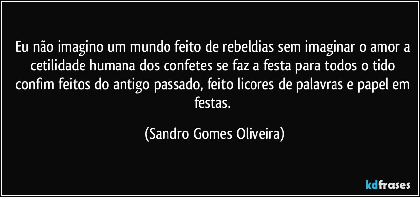 Eu não imagino um mundo feito de rebeldias sem imaginar o amor a cetilidade humana dos confetes se faz a festa para todos o tido confim feitos do antigo passado, feito licores de palavras e papel em festas. (Sandro Gomes Oliveira)