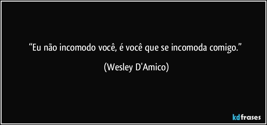 “Eu não incomodo você, é você que se incomoda comigo.” (Wesley D'Amico)