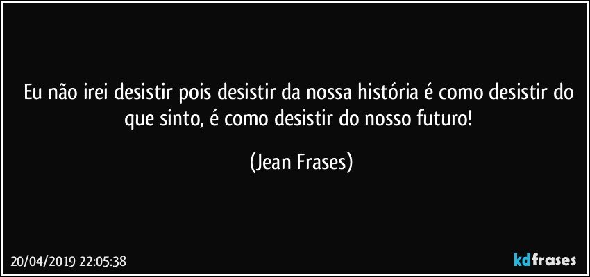 Eu não irei desistir pois desistir da nossa história é como desistir do que sinto, é como desistir do nosso futuro! (Jean Frases)