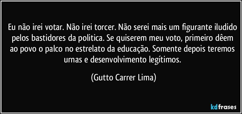 Eu não irei votar. Não irei torcer. Não serei mais um figurante iludido pelos bastidores da politica. Se quiserem meu voto, primeiro dêem ao povo o palco no estrelato da educação. Somente depois teremos urnas e desenvolvimento legítimos. (Gutto Carrer Lima)