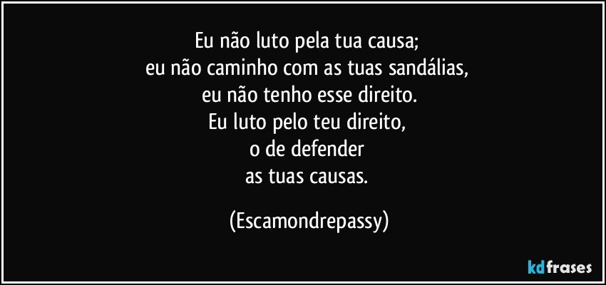Eu não luto pela tua causa; 
eu não caminho com as tuas sandálias, 
eu não tenho esse direito.
Eu luto pelo teu direito, 
o de defender 
as tuas causas. (Escamondrepassy)