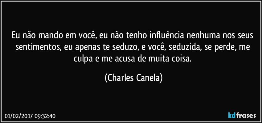 Eu não mando em você, eu não tenho influência nenhuma nos seus sentimentos, eu apenas te seduzo, e você, seduzida, se perde, me culpa e me acusa de muita coisa. (Charles Canela)