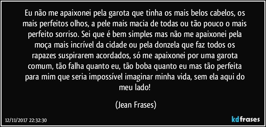 Eu não me apaixonei pela garota que tinha os mais belos cabelos, os mais perfeitos olhos, a pele mais macia de todas ou tão pouco o mais perfeito sorriso. Sei que é bem simples mas não me apaixonei pela moça mais incrível da cidade ou pela donzela que faz todos os rapazes suspirarem acordados, só me apaixonei por uma garota comum, tão falha quanto eu, tão boba quanto eu mas tão perfeita para mim que seria impossível imaginar minha vida, sem ela aqui do meu lado! (Jean Frases)