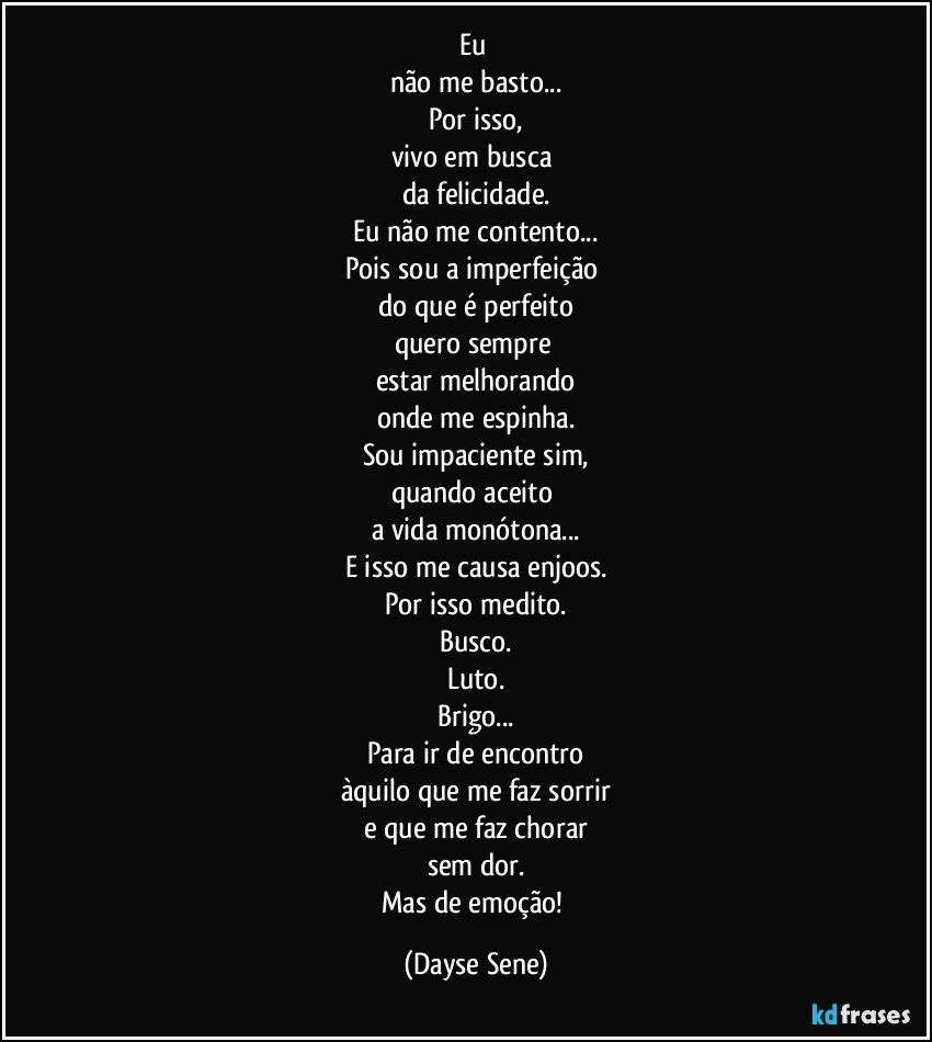 Eu 
não me basto...
Por isso,
vivo em busca 
da felicidade.
Eu não me contento...
Pois sou a imperfeição 
do que é perfeito
quero sempre 
estar melhorando
onde me espinha.
Sou impaciente sim,
quando aceito 
a vida monótona...
E isso me causa enjoos.
Por isso medito.
Busco.
Luto.
Brigo...
Para ir de encontro
àquilo que me faz sorrir
e que me faz chorar
sem dor.
Mas de emoção! (Dayse Sene)