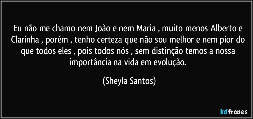 Eu não me chamo nem João e nem Maria , muito menos Alberto e Clarinha , porém , tenho certeza que não sou melhor e nem pior do que todos eles , pois todos nós , sem distinção temos a nossa importância na vida em evolução. (Sheyla Santos)