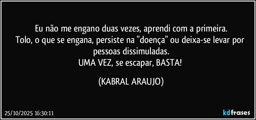 Eu não me engano duas vezes, aprendi com a primeira.
Tolo, o que se engana, persiste na "doença" ou deixa-se levar por pessoas dissimuladas.
UMA VEZ, se escapar, BASTA! (KABRAL ARAUJO)
