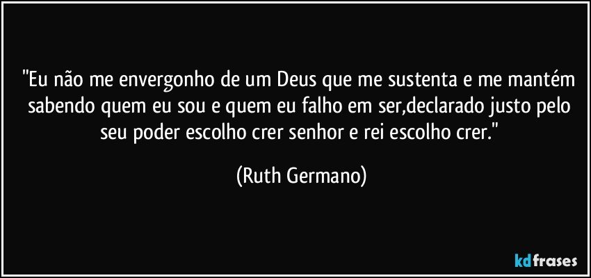 "Eu não me envergonho de um Deus que me sustenta e me mantém sabendo quem eu sou e quem eu falho em ser,declarado justo pelo seu poder escolho crer senhor  e rei escolho crer." (Ruth Germano)