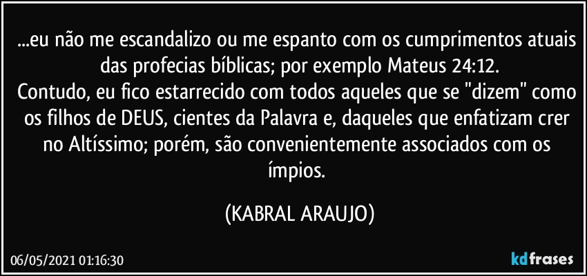 ...eu não me escandalizo ou me espanto com os cumprimentos atuais das profecias bíblicas; por exemplo Mateus 24:12.
Contudo, eu fico estarrecido com todos aqueles que se "dizem" como os filhos de DEUS, cientes da Palavra e, daqueles que enfatizam crer no Altíssimo; porém, são convenientemente associados com os ímpios. (KABRAL ARAUJO)