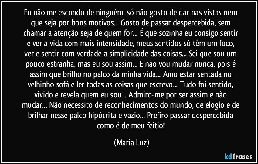 Eu não me escondo de ninguém, só não gosto de dar nas vistas nem que seja por bons motivos... Gosto de passar despercebida, sem chamar a atenção seja de quem for... É que sozinha eu consigo sentir e ver a vida com mais intensidade, meus sentidos só têm um foco, ver e sentir com verdade a simplicidade das coisas... Sei que sou um pouco estranha, mas eu sou assim... E não vou mudar nunca, pois é assim que brilho no palco da minha vida... Amo estar sentada no velhinho sofá e ler todas as coisas que escrevo... Tudo foi sentido, vivido e revela quem eu sou... Admiro-me por ser assim e não mudar... Não necessito de reconhecimentos do mundo, de elogio e de brilhar nesse palco hipócrita e vazio... Prefiro passar despercebida como é de meu feitio! (Maria Luz)