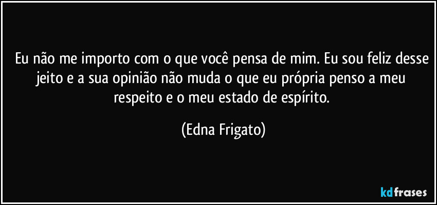 Eu não me importo com o que você pensa de mim. Eu sou feliz desse jeito e a sua opinião não muda o que eu própria penso a meu respeito e o meu estado de espírito. (Edna Frigato)