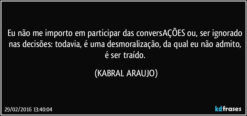 Eu não me importo em participar das conversAÇÕES ou, ser ignorado nas decisões: todavia, é uma desmoralização, da qual eu não admito, é ser traído. (KABRAL ARAUJO)