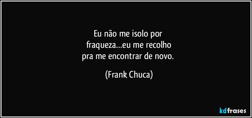 Eu não me isolo por 
fraqueza…eu me recolho
pra me encontrar de novo. (Frank Chuca)