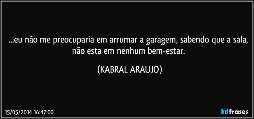 ...eu não me preocuparia em arrumar a garagem, sabendo que a sala, não esta em nenhum bem-estar. (KABRAL ARAUJO)