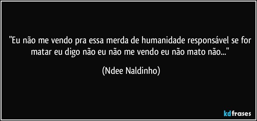 "Eu não me vendo pra essa merda de humanidade responsável se for matar eu digo não eu não me vendo eu não mato não..." (Ndee Naldinho)