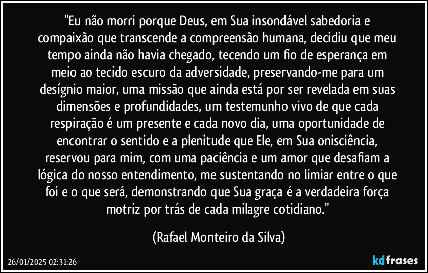 "Eu não morri porque Deus, em Sua insondável sabedoria e compaixão que transcende a compreensão humana, decidiu que meu tempo ainda não havia chegado, tecendo um fio de esperança em meio ao tecido escuro da adversidade, preservando-me para um desígnio maior, uma missão que ainda está por ser revelada em suas dimensões e profundidades, um testemunho vivo de que cada respiração é um presente e cada novo dia, uma oportunidade de encontrar o sentido e a plenitude que Ele, em Sua onisciência, reservou para mim, com uma paciência e um amor que desafiam a lógica do nosso entendimento, me sustentando no limiar entre o que foi e o que será, demonstrando que Sua graça é a verdadeira força motriz por trás de cada milagre cotidiano." (Rafael Monteiro da Silva)