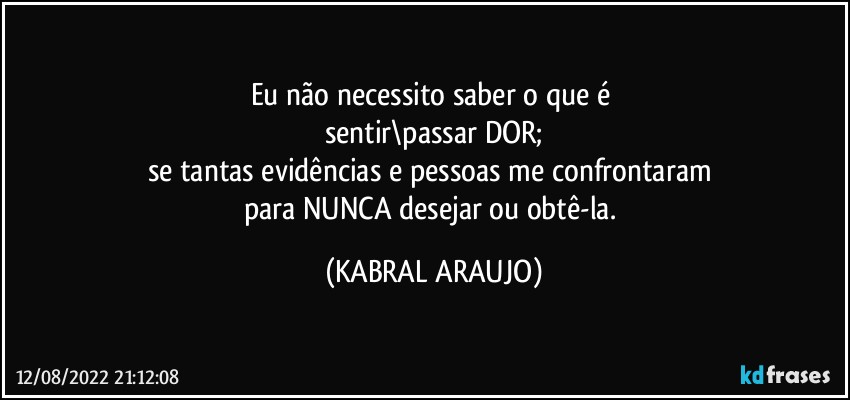 Eu não necessito saber o que é 
sentir\passar DOR;
se tantas evidências e pessoas me confrontaram 
para NUNCA desejar ou obtê-la. (KABRAL ARAUJO)