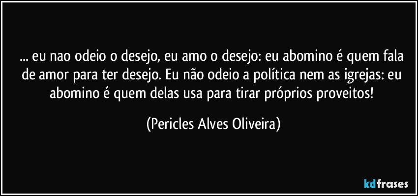 ... eu nao odeio o desejo, eu amo o desejo: eu abomino é quem fala de amor para ter desejo. Eu não odeio a política nem as igrejas: eu abomino é quem delas usa para tirar próprios proveitos! (Pericles Alves Oliveira)