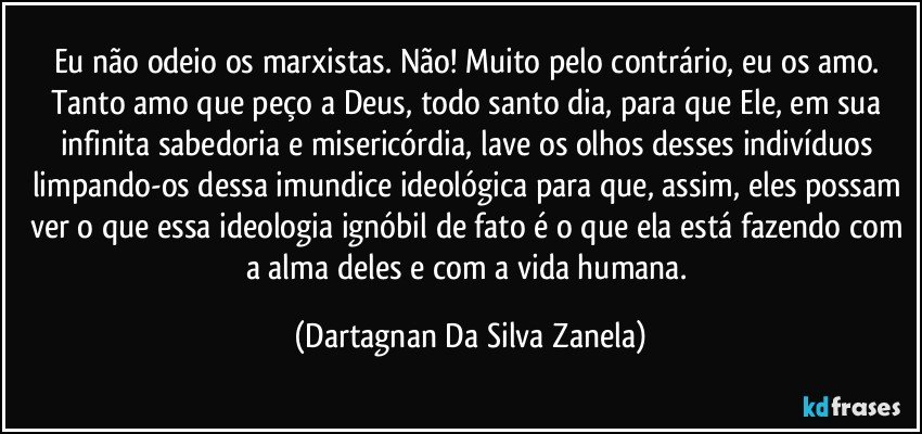 Eu não odeio os marxistas. Não! Muito pelo contrário, eu os amo. Tanto amo que peço a Deus, todo santo dia, para que Ele, em sua infinita sabedoria e misericórdia, lave os olhos desses indivíduos limpando-os dessa imundice ideológica para que, assim, eles possam ver o que essa ideologia ignóbil de fato é o que ela está fazendo com a alma deles e com a vida humana. (Dartagnan Da Silva Zanela)