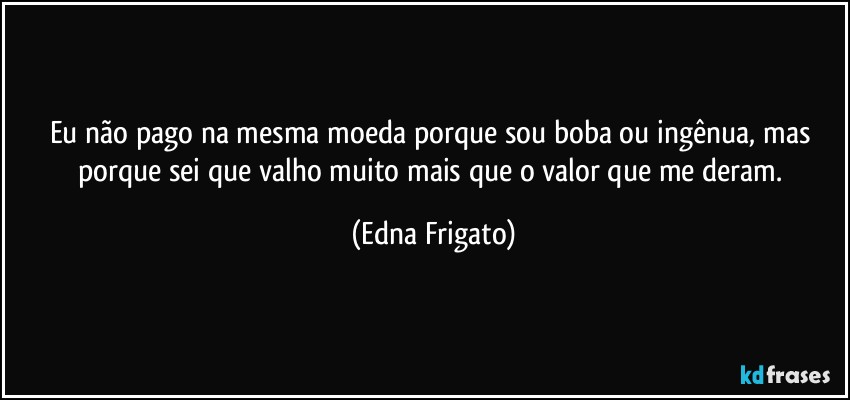 Eu não pago na mesma moeda porque sou boba ou ingênua, mas porque sei que valho muito mais que o valor que me deram. (Edna Frigato)