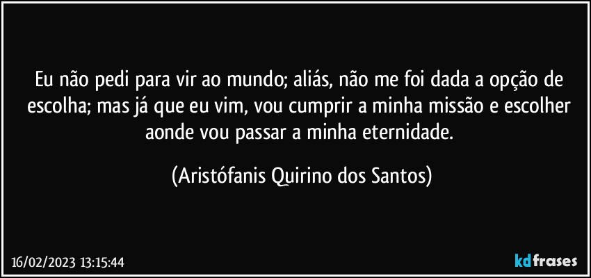 Eu não pedi para vir ao mundo; aliás, não me foi dada a opção de escolha; mas já que eu vim, vou cumprir a minha missão e escolher aonde vou passar a minha eternidade. (Aristófanis Quirino dos Santos)