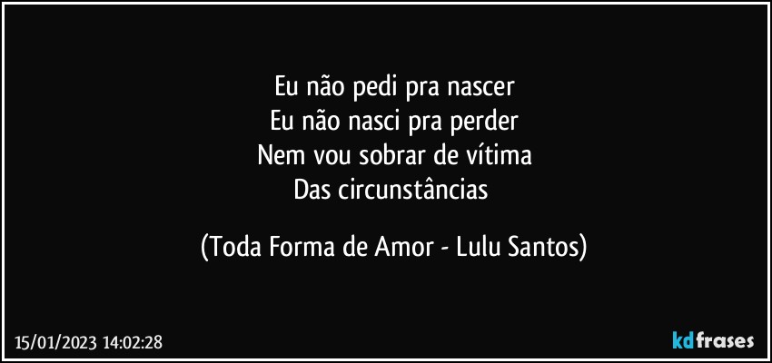 Eu não pedi pra nascer
Eu não nasci pra perder
Nem vou sobrar de vítima
Das circunstâncias (Toda Forma de Amor - Lulu Santos)