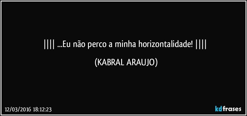    ...Eu não perco a minha horizontalidade!    (KABRAL ARAUJO)