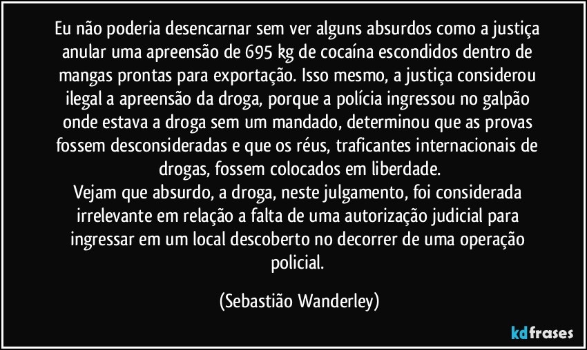 Eu não poderia desencarnar sem ver alguns absurdos como a justiça anular uma apreensão de 695 kg de cocaína escondidos dentro de mangas prontas para exportação. Isso mesmo, a justiça considerou ilegal a apreensão da droga, porque a polícia ingressou no galpão onde estava a droga sem um mandado, determinou que as provas fossem desconsideradas e que os réus, traficantes internacionais de drogas, fossem colocados em liberdade.
Vejam que absurdo, a droga, neste julgamento, foi considerada irrelevante em relação a falta de uma autorização judicial para ingressar em um local descoberto no decorrer de uma operação policial. (Sebastião Wanderley)