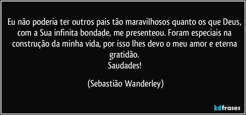 Eu não poderia ter outros pais tão maravilhosos quanto os que Deus, com a Sua infinita bondade, me presenteou. Foram especiais na construção da minha vida, por isso lhes devo o meu amor e eterna gratidão. 
Saudades! (Sebastião Wanderley)