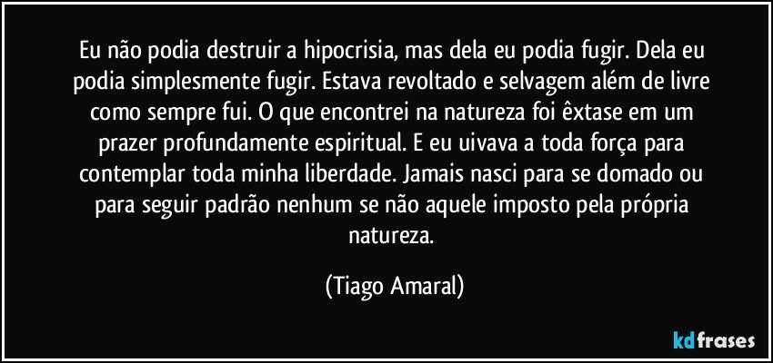 Eu não podia destruir a hipocrisia, mas dela eu podia fugir. Dela eu podia simplesmente fugir. Estava revoltado e selvagem além de livre como sempre fui. O que encontrei na natureza foi êxtase em um prazer profundamente espiritual. E eu uivava a toda força para contemplar toda minha liberdade. Jamais nasci para se domado ou para seguir padrão nenhum se não aquele imposto pela própria natureza. (Tiago Amaral)