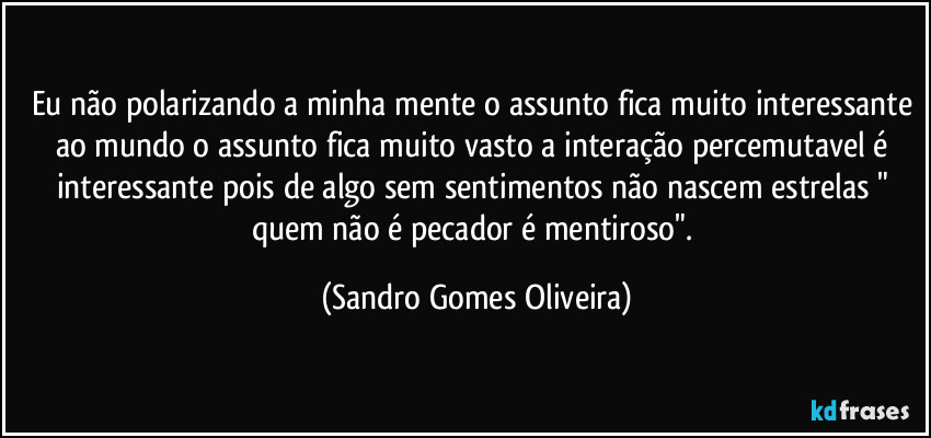 Eu não polarizando a minha mente o assunto fica muito interessante ao mundo o assunto fica muito vasto a interação percemutavel é interessante pois de algo sem sentimentos não nascem estrelas " quem não é pecador é mentiroso". (Sandro Gomes Oliveira)