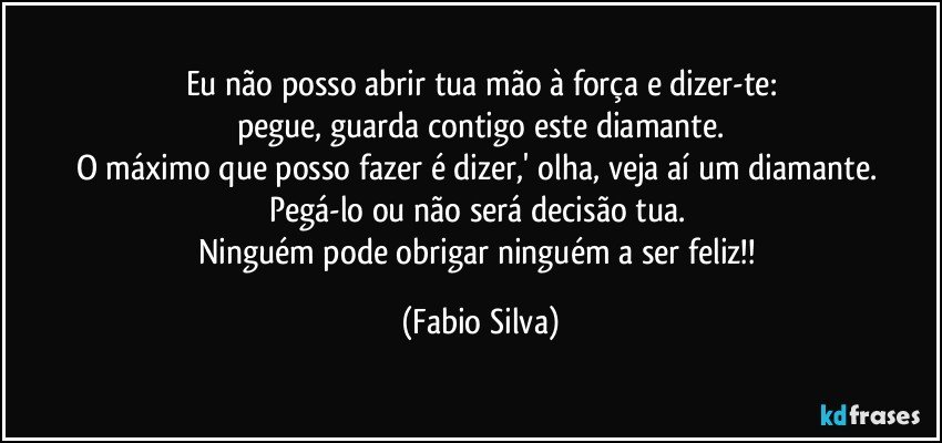 Eu não posso abrir tua mão à força e dizer-te:
pegue, guarda contigo este diamante.
O máximo que posso fazer é dizer,' olha, veja aí um diamante. Pegá-lo ou não será decisão tua. 
Ninguém pode obrigar ninguém a ser feliz!! (Fabio Silva)