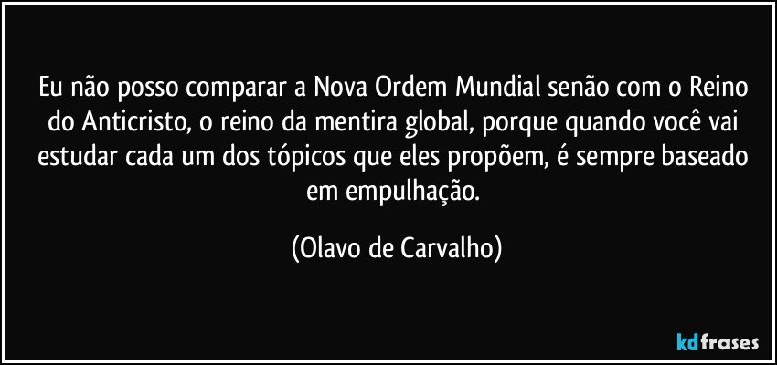 Eu não posso comparar a Nova Ordem Mundial senão com o Reino do Anticristo, o reino da mentira global, porque quando você vai estudar cada um dos tópicos que eles propõem, é sempre baseado em empulhação. (Olavo de Carvalho)