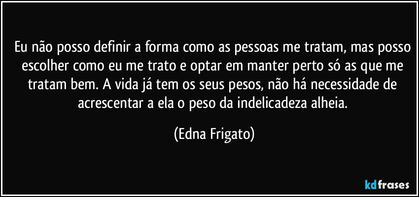 Eu não posso definir a forma como as pessoas me tratam, mas posso escolher como eu me trato e optar em manter perto só as que me tratam bem. A vida já tem os seus pesos, não há necessidade de acrescentar a ela o peso da indelicadeza alheia. (Edna Frigato)