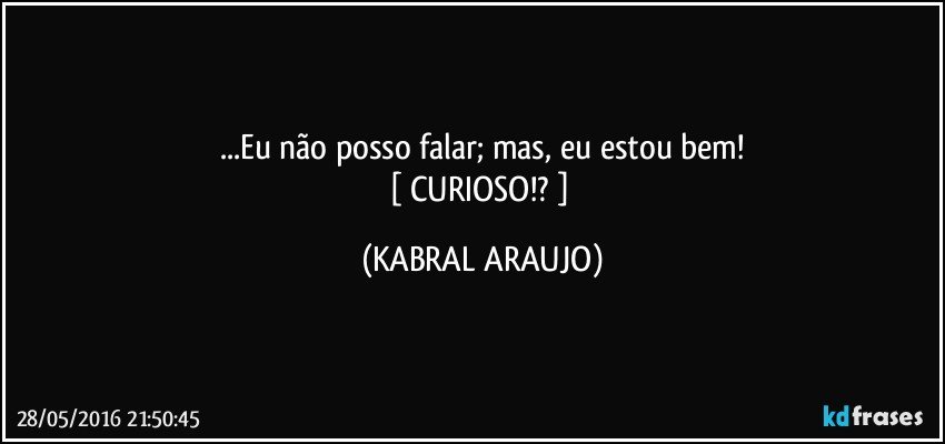 ...Eu não posso falar; mas, eu estou bem!
[ CURIOSO!? ] (KABRAL ARAUJO)
