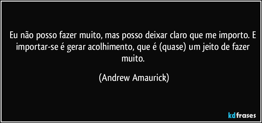 Eu não posso fazer muito, mas posso deixar claro que me importo. E importar-se é gerar acolhimento, que é (quase) um jeito de fazer muito. (Andrew Amaurick)