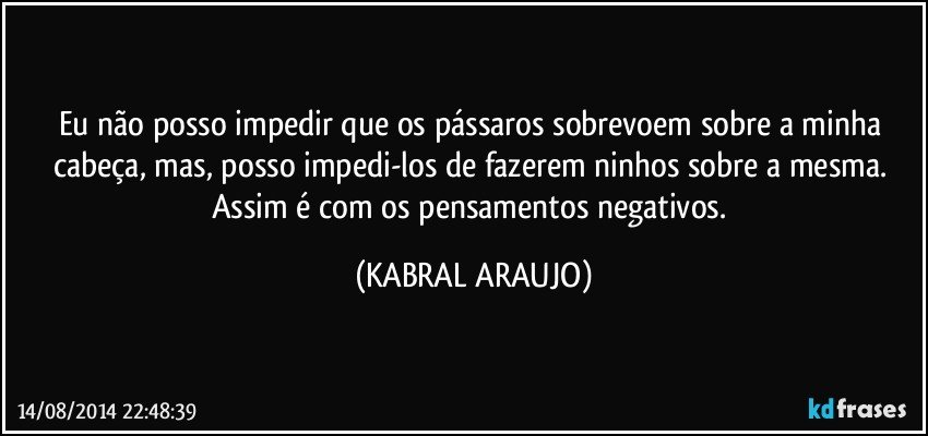 Eu não posso impedir que os pássaros sobrevoem sobre a minha cabeça, mas, posso impedi-los de fazerem ninhos sobre a mesma. Assim é com os pensamentos negativos. (KABRAL ARAUJO)