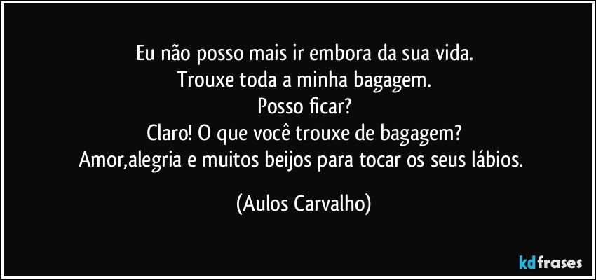 Eu não posso mais ir embora da sua vida.
Trouxe toda a minha bagagem.
Posso ficar?
Claro! O que você trouxe de bagagem?
Amor,alegria e muitos beijos para tocar os seus lábios. (Aulos Carvalho)