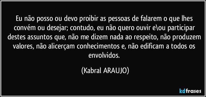 Eu não posso ou devo proibir as pessoas de falarem o que lhes convém ou desejar; contudo, eu não quero ouvir e\ou participar destes assuntos que, não me dizem nada ao respeito, não produzem valores, não alicerçam conhecimentos e, não edificam a todos os envolvidos. (KABRAL ARAUJO)