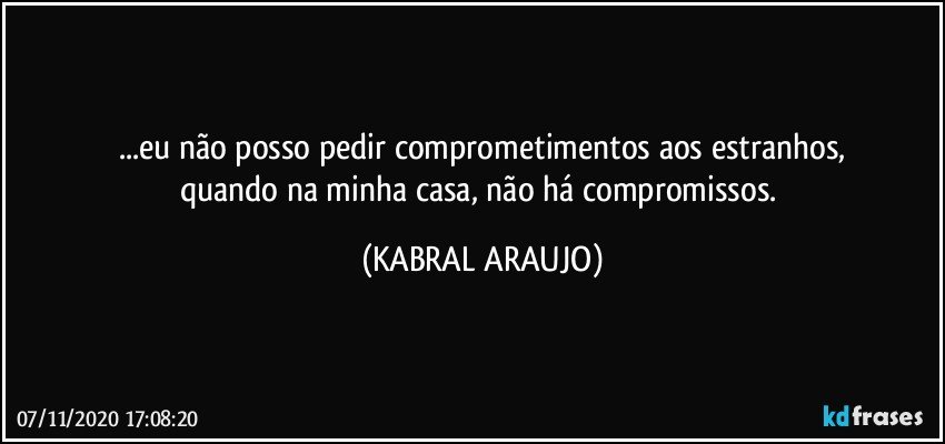 ...eu não posso pedir comprometimentos aos estranhos,
quando na minha casa, não há compromissos. (KABRAL ARAUJO)