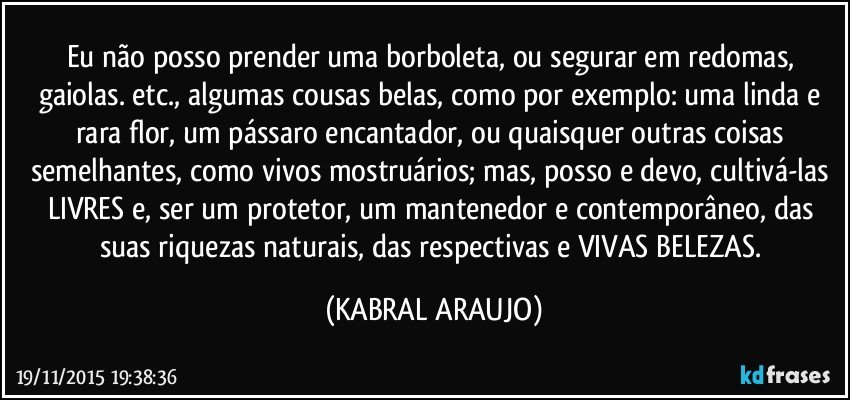 Eu não posso prender uma borboleta, ou segurar em redomas, gaiolas. etc., algumas cousas belas, como por exemplo: uma linda e rara flor, um pássaro encantador, ou quaisquer outras coisas semelhantes, como vivos mostruários; mas, posso e devo, cultivá-las LIVRES e, ser um protetor, um mantenedor e contemporâneo, das suas riquezas naturais, das respectivas e VIVAS BELEZAS. (KABRAL ARAUJO)