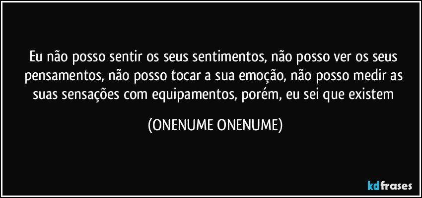 Eu não posso sentir os seus sentimentos, não posso ver os seus pensamentos, não posso tocar a sua emoção, não posso medir as suas sensações com equipamentos, porém, eu sei que existem (ONENUME ONENUME)