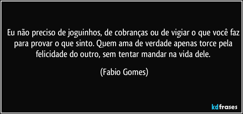 Eu não preciso de joguinhos, de cobranças ou de vigiar o que você faz para provar o que sinto. Quem ama de verdade apenas torce pela felicidade do outro, sem tentar mandar na vida dele. (Fabio Gomes)