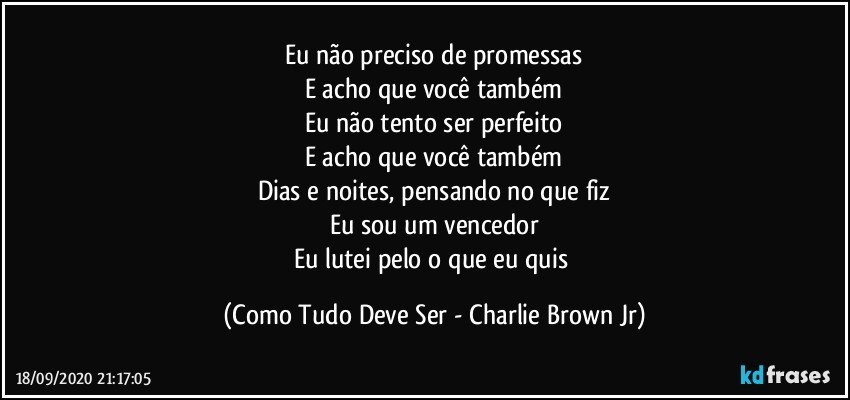 Eu não preciso de promessas
E acho que você também
Eu não tento ser perfeito
E acho que você também
Dias e noites, pensando no que fiz
Eu sou um vencedor
Eu lutei pelo o que eu quis (Como Tudo Deve Ser - Charlie Brown Jr)