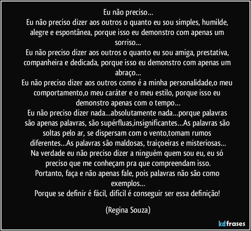 Eu não preciso…
Eu não preciso dizer aos outros o quanto eu sou simples, humilde, alegre e espontânea, porque isso eu demonstro com apenas um sorriso…
Eu não preciso dizer aos outros o quanto eu sou amiga, prestativa, companheira e dedicada, porque isso eu demonstro com apenas um abraço…
Eu não preciso dizer aos outros como é a minha personalidade,o meu comportamento,o meu caráter e o meu estilo, porque isso eu demonstro apenas com o tempo…
Eu não preciso dizer nada…absolutamente nada…porque palavras são apenas palavras, são supérfluas,insignificantes…As palavras são soltas pelo ar, se dispersam com o vento,tomam rumos diferentes…As palavras são maldosas, traiçoeiras e misteriosas…
Na verdade eu não preciso dizer a ninguém quem sou eu, eu só preciso que me conheçam pra que compreendam isso.
Portanto, faça e não apenas fale, pois palavras não são como exemplos…
Porque se definir é fácil, difícil é conseguir ser essa definição! (Regina Souza)