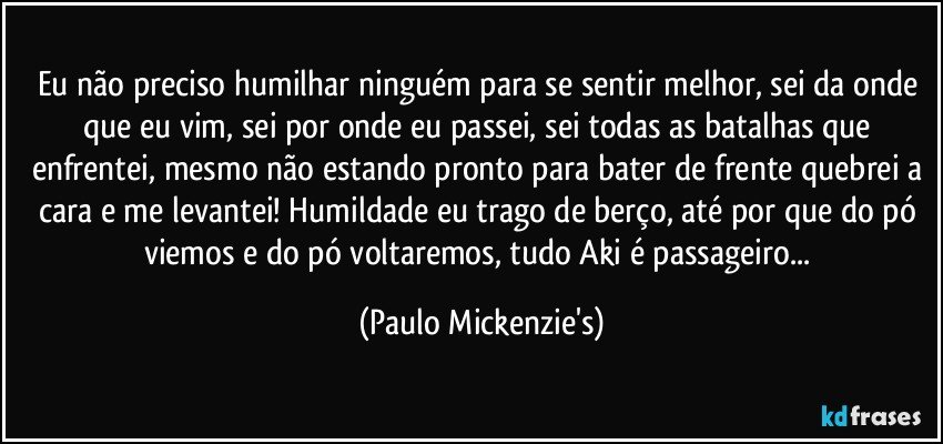 Eu não preciso humilhar ninguém para se sentir melhor, sei da onde que eu vim, sei por onde eu passei, sei todas as batalhas que enfrentei, mesmo não estando pronto para bater de frente quebrei a cara e me levantei! Humildade eu trago de berço, até por que do pó viemos e do pó voltaremos, tudo Aki é passageiro... (Paulo Mickenzie's)