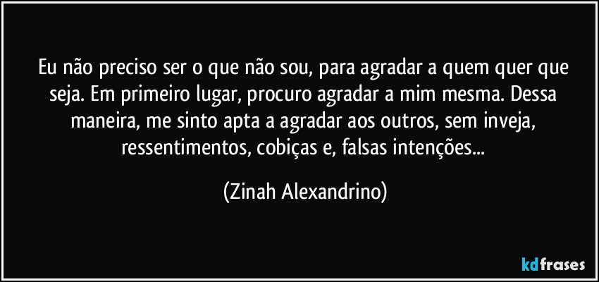 Eu não preciso ser o que não sou, para  agradar a quem quer que seja. Em primeiro lugar, procuro agradar a mim mesma. Dessa maneira, me sinto apta a agradar aos outros, sem inveja, ressentimentos, cobiças e, falsas intenções... (Zinah Alexandrino)