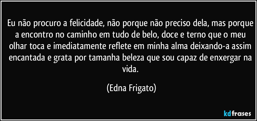 Eu não procuro a felicidade, não porque não preciso dela, mas porque a encontro no caminho em tudo de belo, doce e terno que o meu olhar toca e imediatamente reflete em minha alma deixando-a assim encantada e grata por tamanha beleza que sou capaz de enxergar na vida. (Edna Frigato)