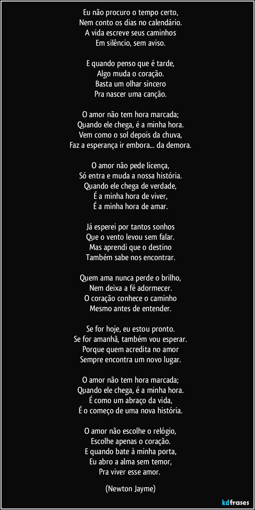 Eu não procuro o tempo certo,
Nem conto os dias no calendário.
A vida escreve seus caminhos
Em silêncio, sem aviso.

E quando penso que é tarde,
Algo muda o coração.
Basta um olhar sincero
Pra nascer uma canção.

O amor não tem hora marcada;
Quando ele chega, é a minha hora.
Vem como o sol depois da chuva,
Faz a esperança ir embora... da demora.

O amor não pede licença,
Só entra e muda a nossa história.
Quando ele chega de verdade,
É a minha hora de viver,
É a minha hora de amar.

Já esperei por tantos sonhos
Que o vento levou sem falar.
Mas aprendi que o destino
Também sabe nos encontrar.

Quem ama nunca perde o brilho,
Nem deixa a fé adormecer.
O coração conhece o caminho
Mesmo antes de entender.

Se for hoje, eu estou pronto.
Se for amanhã, também vou esperar.
Porque quem acredita no amor
Sempre encontra um novo lugar.

O amor não tem hora marcada;
Quando ele chega, é a minha hora.
É como um abraço da vida,
É o começo de uma nova história.

O amor não escolhe o relógio,
Escolhe apenas o coração.
E quando bate à minha porta,
Eu abro a alma sem temor,
Pra viver esse amor. (Newton Jayme)