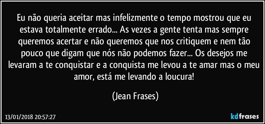 Eu não queria aceitar mas infelizmente o tempo mostrou que eu estava totalmente errado... As vezes a gente tenta mas sempre queremos acertar e não queremos que nos critiquem e nem tão pouco que digam que nós não podemos fazer... Os desejos me levaram a te conquistar e a conquista me levou a te amar mas o meu amor, está me levando a loucura! (Jean Frases)